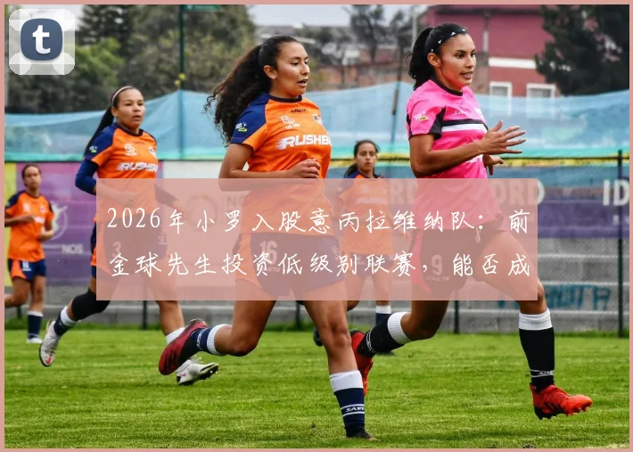 2026年小罗入股意丙拉维纳队:前金球先生投资低级别联赛,能否成功激活球队市场价值?