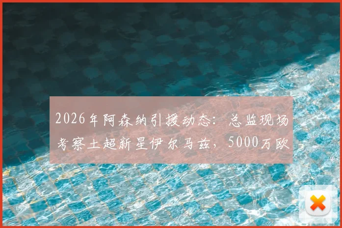 2026年阿森纳引援动态：总监现场考察土超新星伊尔马兹，5000万欧身价引关注
