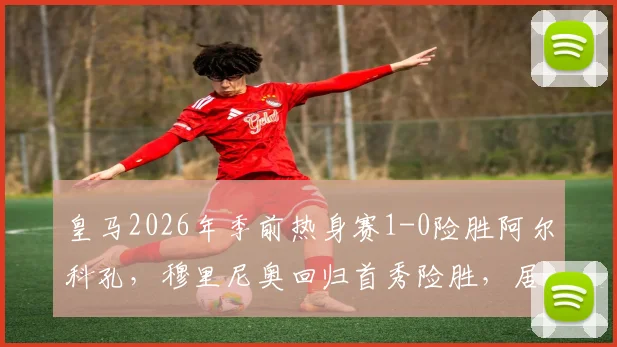 皇马2026年季前热身赛1-0险胜阿尔科孔,穆里尼奥回归首秀险胜,居莱尔失点球成关键插曲