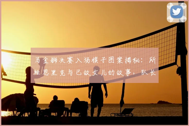 马金狮决赛入场旗子图案揭秘：所绘恩里克与已故女儿的故事，队长担当诠释体育温情