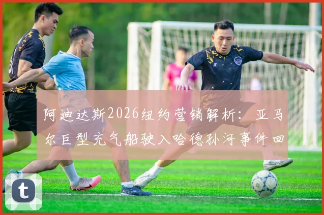 阿迪达斯2026纽约营销解析：亚马尔巨型充气船驶入哈德孙河事件回顾、球鞋联名款与广告效果探讨