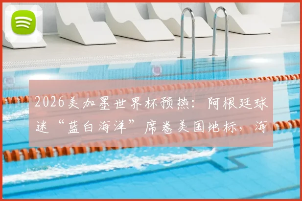 2026美加墨世界杯预热：阿根廷球迷“蓝白海洋”席卷美国地标，海外军团集结全攻略
