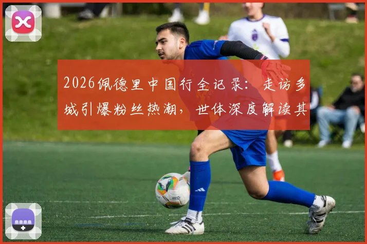 2026佩德里中国行全记录:走访多城引爆粉丝热潮,世体深度解读其无国界影响力