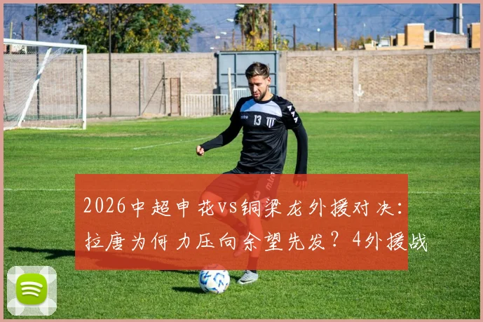 2026中超申花vs铜梁龙外援对决：拉唐为何力压向余望先发？4外援战术解析