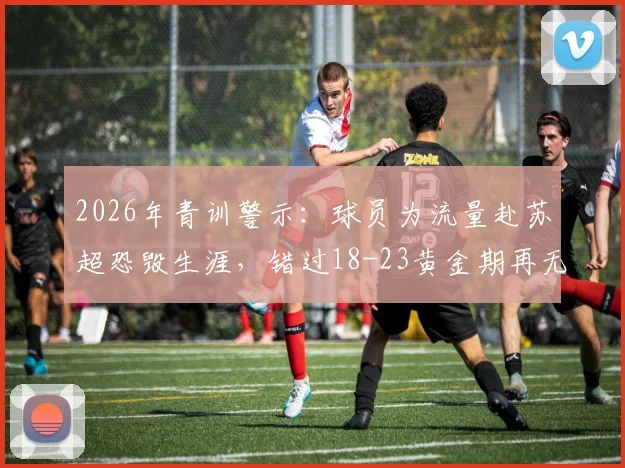 2026年青训警示：球员为流量赴苏超恐毁生涯，错过18-23黄金期再无未来，留洋选择深度剖析