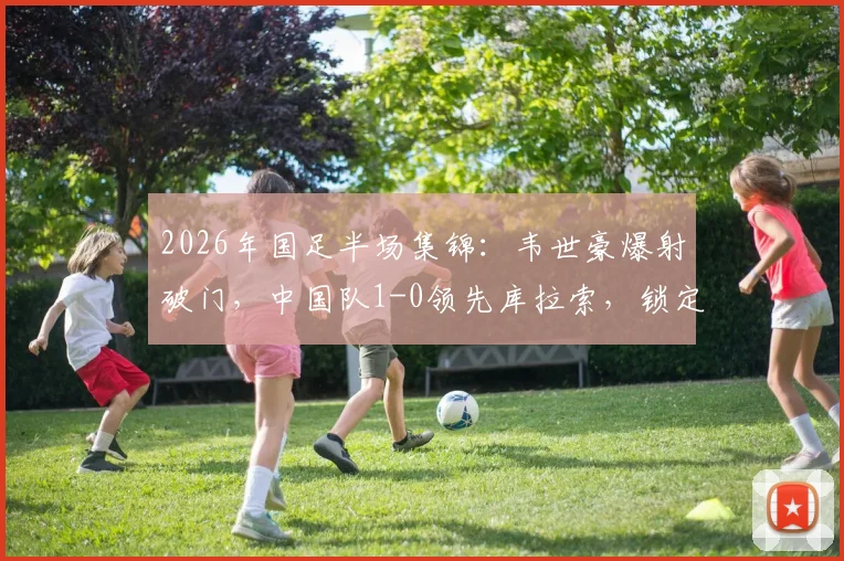 2026年国足半场集锦:韦世豪爆射破门,中国队1-0领先库拉索,锁定小组赛优势?