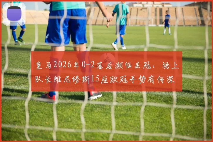 皇马2026年0-2落后濒临丢冠，场上队长维尼修斯15座欧冠手势有何深意？回击对象与争议解读