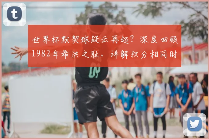 世界杯默契球疑云再起？深度回顾1982年希洪之耻，详解积分相同时的晋级规则