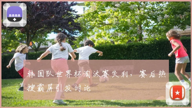 韩国队世界杯淘汰赛失利,赛后热搜霸屏引发讨论