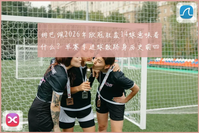 姆巴佩2026年欧冠狂轰14球意味着什么？单赛季进球数跻身历史前四，仅次于C罗莱万本泽马