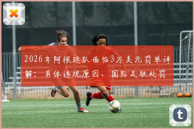 2026年阿根廷队面临3万美元罚单详解:具体违规原因、国际足联处罚标准及对球队未来影响分析