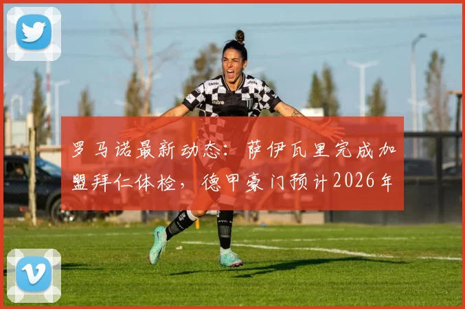 罗马诺最新动态:萨伊瓦里完成加盟拜仁体检,德甲豪门预计2026年7月正式官宣这笔签约