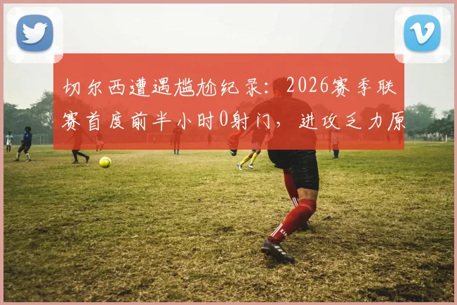切尔西遭遇尴尬纪录：2026赛季联赛首度前半小时0射门，进攻乏力原因何在？