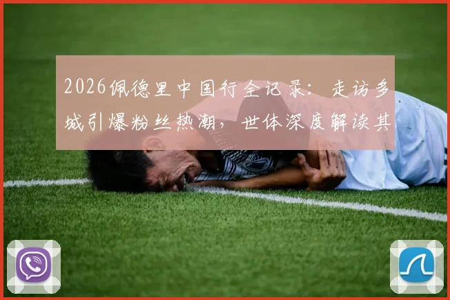 2026佩德里中国行全记录：走访多城引爆粉丝热潮，世体深度解读其无国界影响力