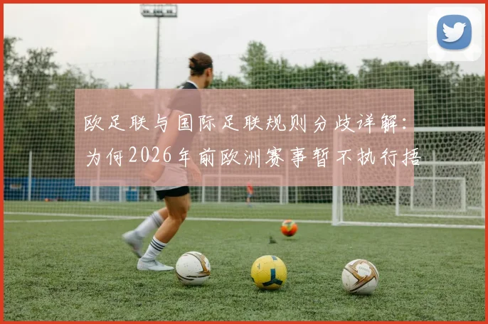 欧足联与国际足联规则分歧详解:为何2026年前欧洲赛事暂不执行捂嘴罢赛红牌新规?球迷必看分析