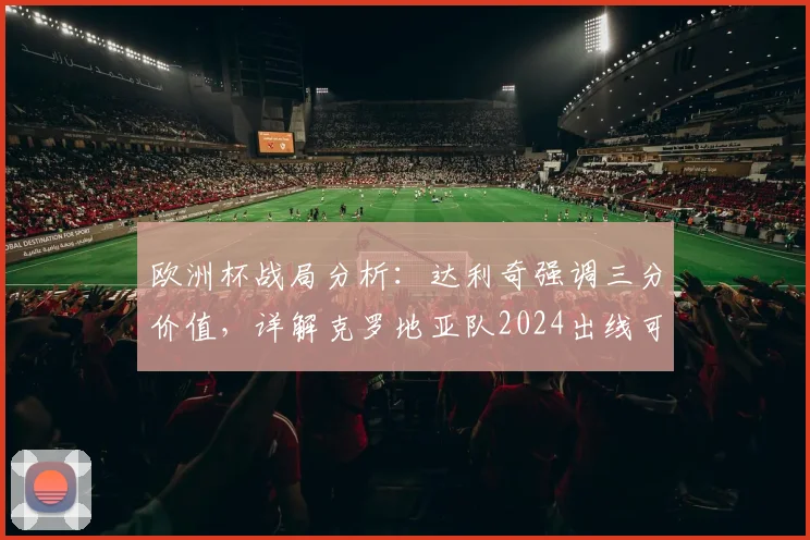 欧洲杯战局分析：达利奇强调三分价值，详解克罗地亚队2024出线可能路径