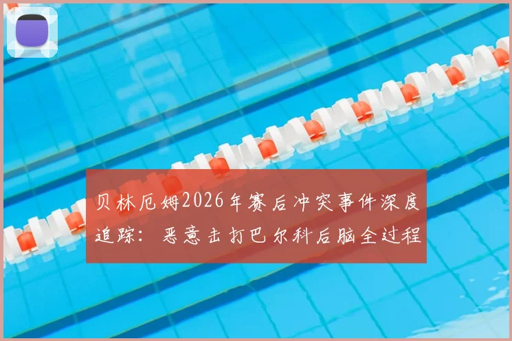 贝林厄姆2026年赛后冲突事件深度追踪:恶意击打巴尔科后脑全过程回放,追加处罚与流泪原因分析