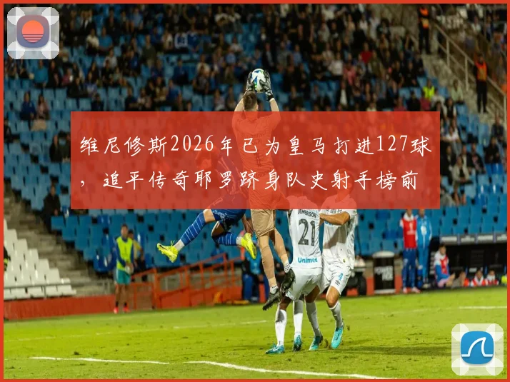 维尼修斯2026年已为皇马打进127球,追平传奇耶罗跻身队史射手榜前13,详细解读排名意义