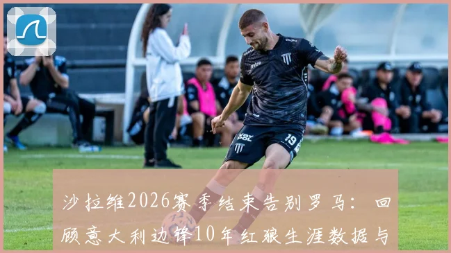沙拉维2026赛季结束告别罗马:回顾意大利边锋10年红狼生涯数据与未来去向分析