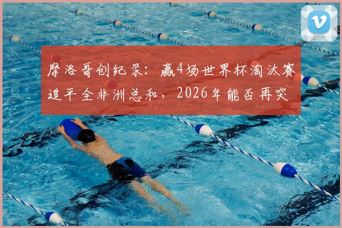 摩洛哥创纪录：赢4场世界杯淘汰赛追平全非洲总和，2026年能否再突破？