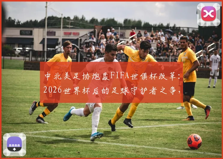 中北美足协炮轰FIFA世俱杯改革：2026世界杯后的足球守护者之争，赛程过密成焦点