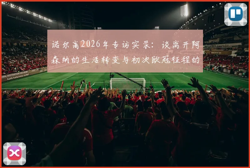 诺尔高2026年专访实录:谈离开阿森纳的生活转变与初次欧冠征程的真实体验,球员生涯如何平衡