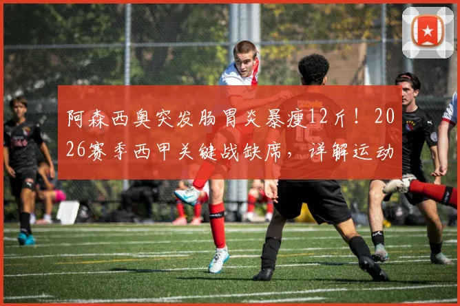 阿森西奥突发肠胃炎暴瘦12斤!2026赛季西甲关键战缺席,详解运动员肠胃问题恢复要多久