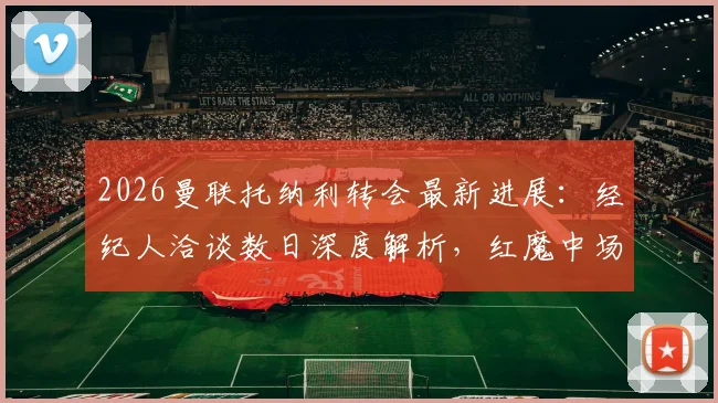 2026曼联托纳利转会最新进展:经纪人洽谈数日深度解析,红魔中场补强关键一步,交易可能性与影响评估