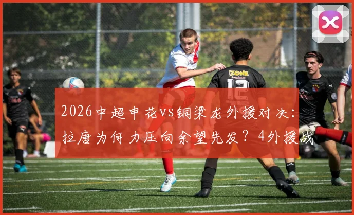 2026中超申花vs铜梁龙外援对决：拉唐为何力压向余望先发？4外援战术解析