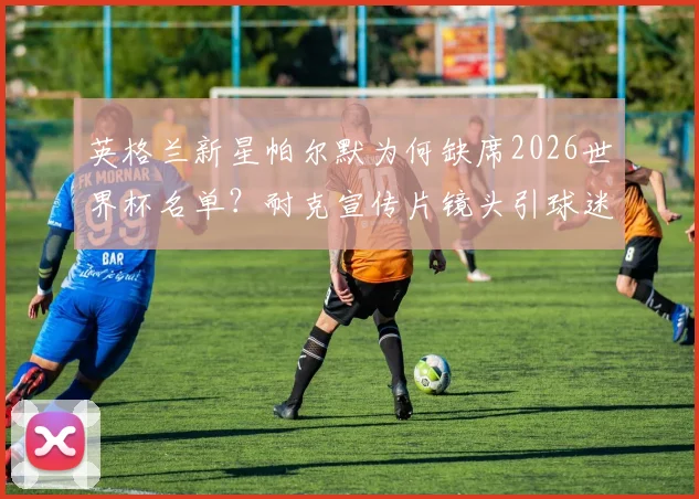 英格兰新星帕尔默为何缺席2026世界杯名单?耐克宣传片镜头引球迷热议,未来该何去何从?
