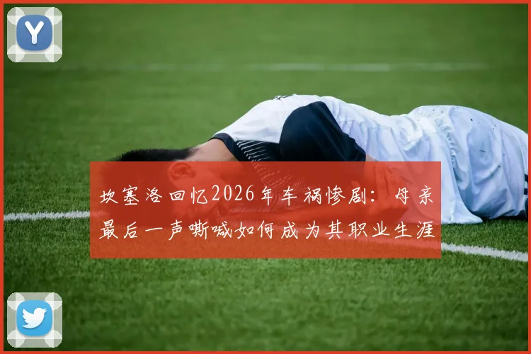 坎塞洛回忆2026年车祸惨剧：母亲最后一声嘶喊如何成为其职业生涯的隐秘痛楚与动力