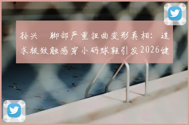 孙兴慜脚部严重扭曲变形真相:追求极致触感穿小码球鞋引发2026健康警示,专业球员如何科学选鞋