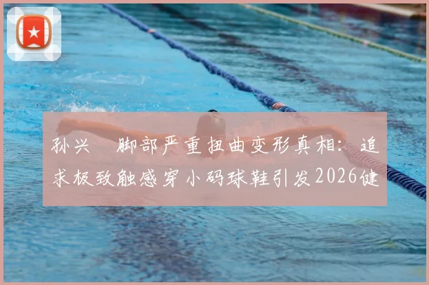 孙兴慜脚部严重扭曲变形真相：追求极致触感穿小码球鞋引发2026健康警示，专业球员如何科学选鞋