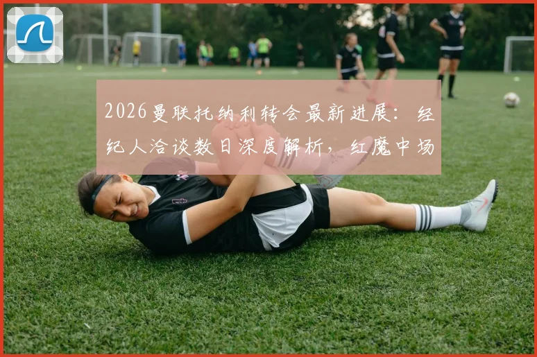 2026曼联托纳利转会最新进展：经纪人洽谈数日深度解析，红魔中场补强关键一步，交易可能性与影响评估