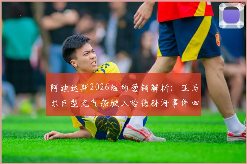 阿迪达斯2026纽约营销解析：亚马尔巨型充气船驶入哈德孙河事件回顾、球鞋联名款与广告效果探讨