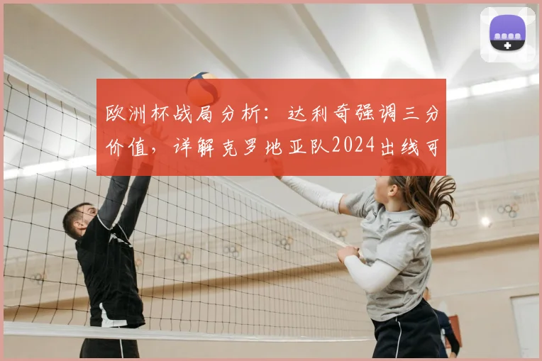 欧洲杯战局分析:达利奇强调三分价值,详解克罗地亚队2024出线可能路径