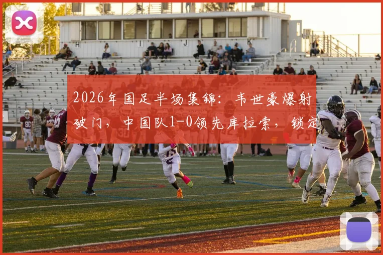 2026年国足半场集锦：韦世豪爆射破门，中国队1-0领先库拉索，锁定小组赛优势？