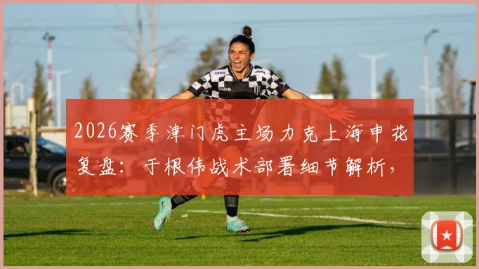 2026赛季津门虎主场力克上海申花复盘：于根伟战术部署细节解析，球队制胜拼搏精神如何炼成？