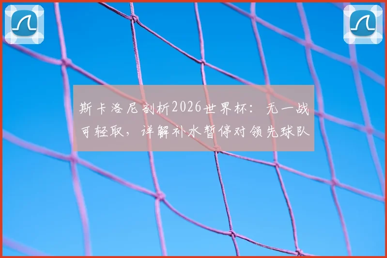 斯卡洛尼剖析2026世界杯：无一战可轻取，详解补水暂停对领先球队的战术价值