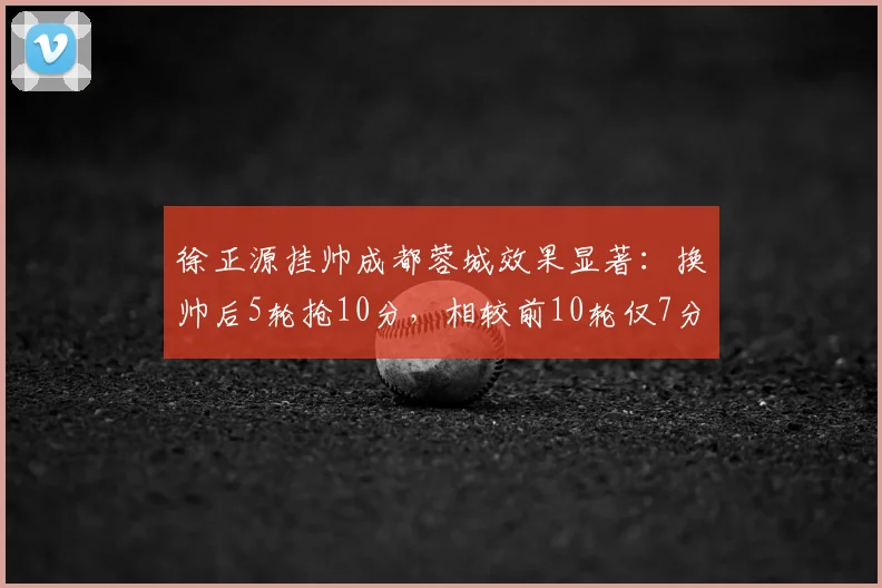徐正源挂帅成都蓉城效果显著:换帅后5轮抢10分,相较前10轮仅7分的巨大提升说明了什么