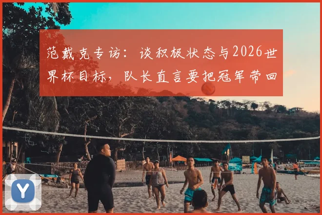 范戴克专访:谈积极状态与2026世界杯目标,队长直言要把冠军带回家