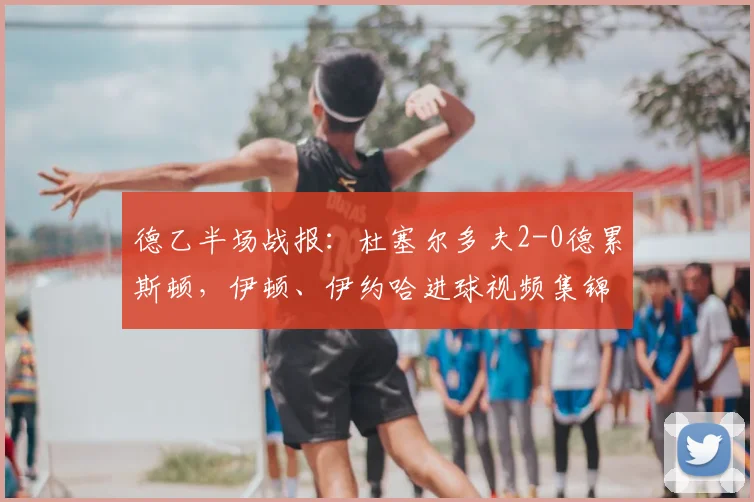 德乙半场战报:杜塞尔多夫2-0德累斯顿,伊顿、伊约哈进球视频集锦与2026赛季走势分析