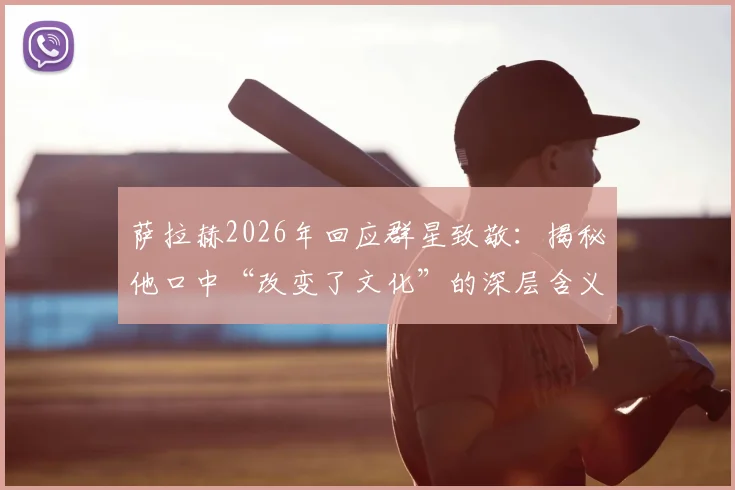 萨拉赫2026年回应群星致敬：揭秘他口中“改变了文化”的深层含义与巨星致敬名单
