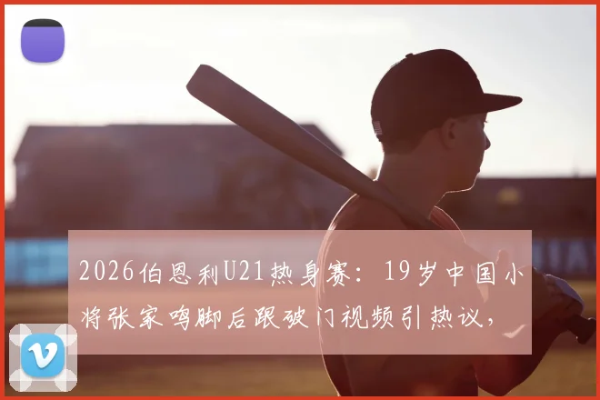 2026伯恩利U21热身赛：19岁中国小将张家鸣脚后跟破门视频引热议，附其个人简介与留洋青训现状分析