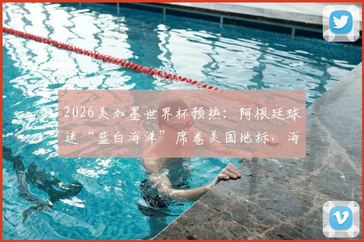 2026美加墨世界杯预热:阿根廷球迷“蓝白海洋”席卷美国地标,海外军团集结全攻略