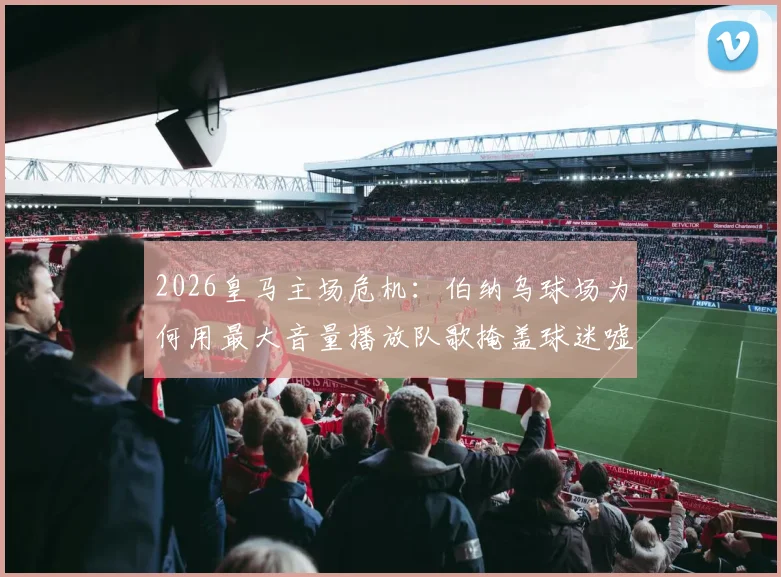 2026皇马主场危机:伯纳乌球场为何用最大音量播放队歌掩盖球迷嘘声?背后三大原因深度剖析