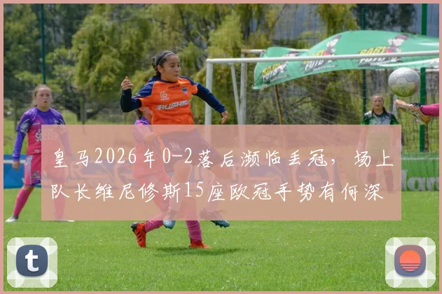 皇马2026年0-2落后濒临丢冠,场上队长维尼修斯15座欧冠手势有何深意?回击对象与争议解读