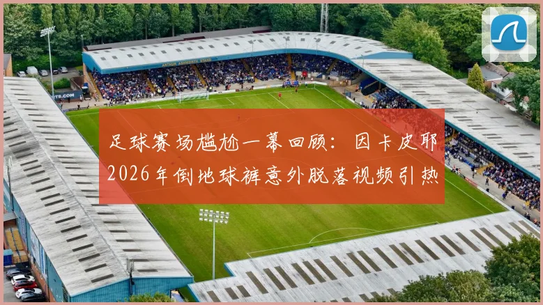 足球赛场尴尬一幕回顾：因卡皮耶2026年倒地球裤意外脱落视频引热议，盘点绿茵场那些突发状况