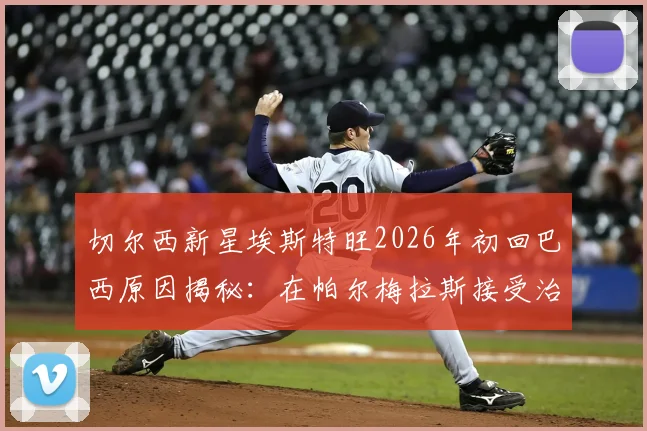 切尔西新星埃斯特旺2026年初回巴西原因揭秘:在帕尔梅拉斯接受治疗,最新伤情与未来展望