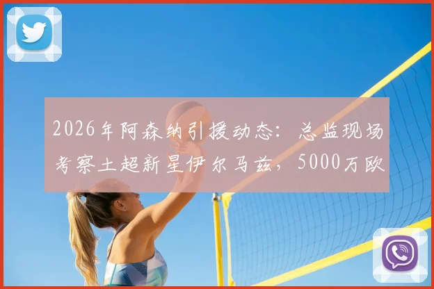 2026年阿森纳引援动态:总监现场考察土超新星伊尔马兹,5000万欧身价引关注